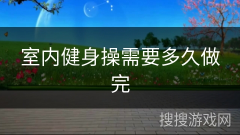 室内健身操需要多久做完 室内健身操需要多久做完