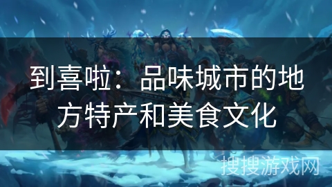 到喜啦:品味城市的地方特产和美食文化 到喜啦:品味城市的地方特产和美食文化