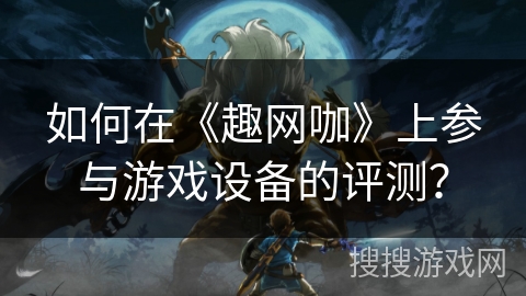 如何在《趣网咖》上参与游戏设备的评测? 如何在《趣网咖》上参与游戏设备的评测?