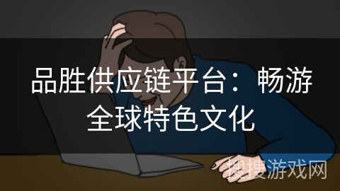 品胜供应链平台：畅游全球特色文化