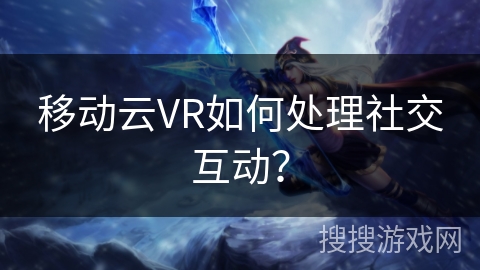 移动云VR如何处理社交互动？