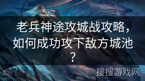 老兵神途攻城战攻略，如何成功攻下敌方城池？