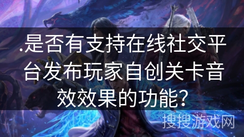 .是否有支持在线社交平台发布玩家自创关卡音效效果的功能？