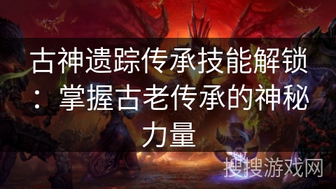 古神遗踪传承技能解锁：掌握古老传承的神秘力量