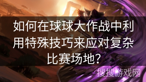 如何在球球大作战中利用特殊技巧来应对复杂比赛场地? 如何在球球大作战中利用特殊技巧来应对复杂比赛场地?