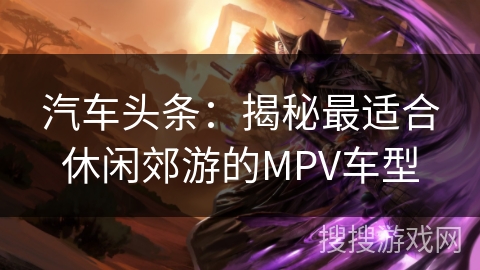 汽车头条：揭秘最适合休闲郊游的MPV车型