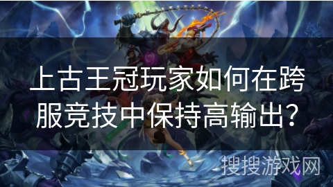 上古王冠玩家如何在跨服竞技中保持高输出？