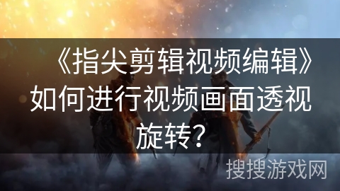 《指尖剪辑视频编辑》如何进行视频画面透视旋转? 《指尖剪辑视频编辑》如何进行视频画面透视旋转?