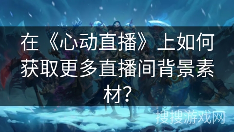 在《心动直播》上如何获取更多直播间背景素材？