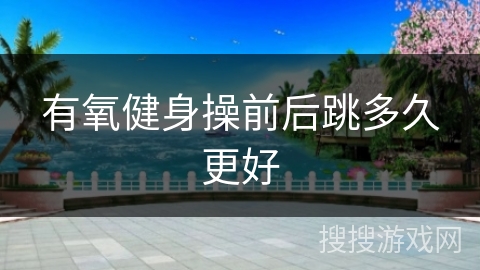 有氧健身操前后跳多久更好