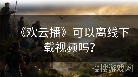 《欢云播》可以离线下载视频吗？