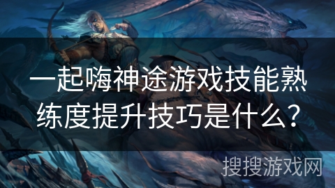 一起嗨神途游戏技能熟练度提升技巧是什么？