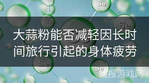 大蒜粉能否减轻因长时间旅行引起的身体疲劳 大蒜粉能否减轻因长时间旅行引起的身体疲劳