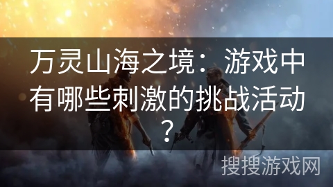 万灵山海之境：游戏中有哪些刺激的挑战活动？