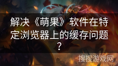 解决《萌果》软件在特定浏览器上的缓存问题? 解决《萌果》软件在特定浏览器上的缓存问题?