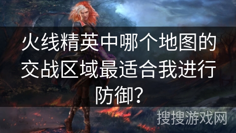 火线精英中哪个地图的交战区域最适合我进行防御？