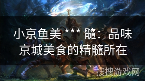 小京鱼美 *** 髓:品味京城美食的精髓所在 小京鱼美 *** 髓:品味京城美食的精髓所在