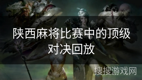 陕西麻将比赛中的顶级对决回放 陕西麻将比赛中的顶级对决回放