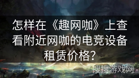 怎样在《趣网咖》上查看附近网咖的电竞设备租赁价格？