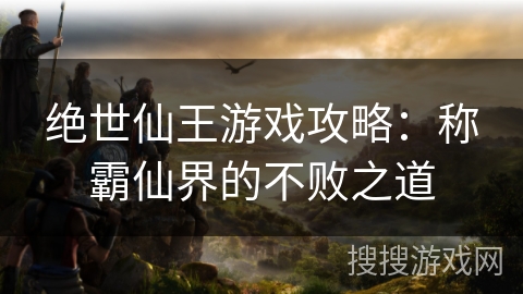 绝世仙王游戏攻略：称霸仙界的不败之道