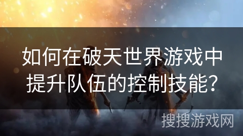 如何在破天世界游戏中提升队伍的控制技能? 如何在破天世界游戏中提升队伍的控制技能?