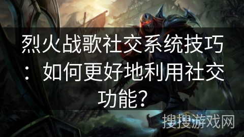 烈火战歌社交系统技巧：如何更好地利用社交功能？