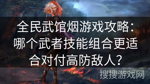 全民武馆烟游戏攻略：哪个武者技能组合更适合对付高防敌人？