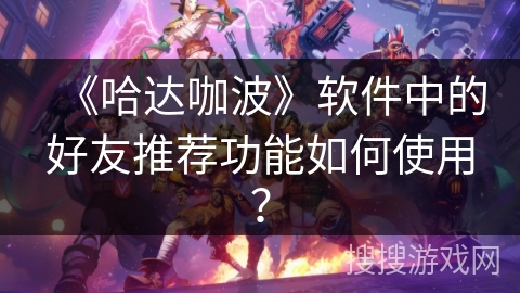 《哈达咖波》软件中的好友推荐功能如何使用? 《哈达咖波》软件中的好友推荐功能如何使用?