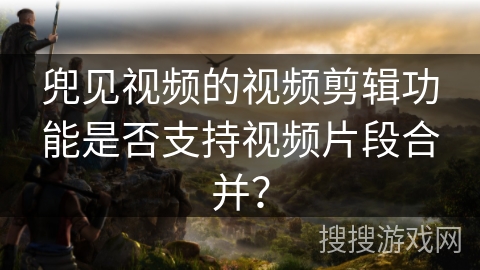 兜见视频的视频剪辑功能是否支持视频片段合并? 兜见视频的视频剪辑功能是否支持视频片段合并?