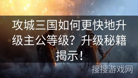攻城三国如何更快地升级主公等级?升级秘籍揭示! 攻城三国如何更快地升级主公等级?升级秘籍揭示!