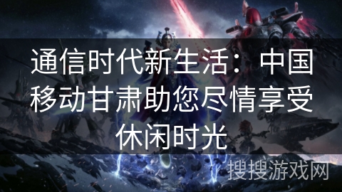 通信时代新生活：中国移动甘肃助您尽情享受休闲时光