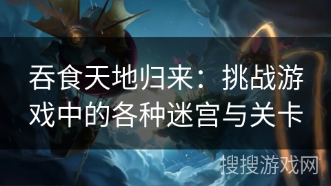 吞食天地归来：挑战游戏中的各种迷宫与关卡