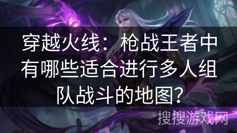 穿越火线：枪战王者中有哪些适合进行多人组队战斗的地图？
