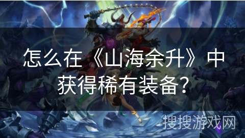 怎么在《山海余升》中获得稀有装备? 怎么在《山海余升》中获得稀有装备?