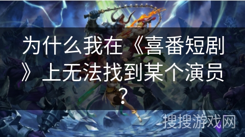 为什么我在《喜番短剧》上无法找到某个演员? 为什么我在《喜番短剧》上无法找到某个演员?