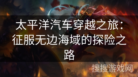 太平洋汽车穿越之旅:征服无边海域的探险之路 太平洋汽车穿越之旅:征服无边海域的探险之路