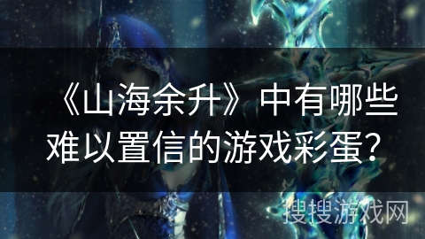 《山海余升》中有哪些难以置信的游戏彩蛋? 《山海余升》中有哪些难以置信的游戏彩蛋?
