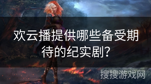 欢云播提供哪些备受期待的纪实剧? 欢云播提供哪些备受期待的纪实剧?