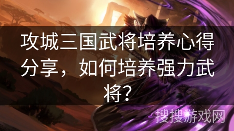 攻城三国武将培养心得分享，如何培养强力武将？