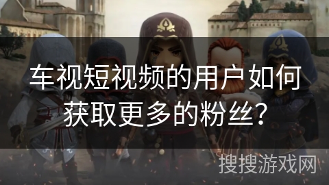 车视短视频的用户如何获取更多的粉丝？