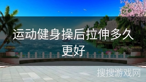 运动健身操后拉伸多久更好