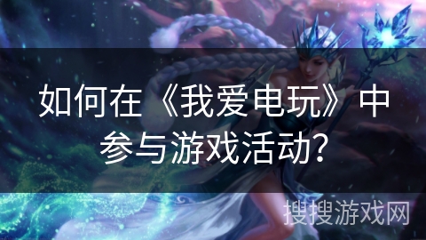 如何在《我爱电玩》中参与游戏活动？