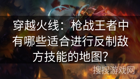 穿越火线:枪战王者中有哪些适合进行反制敌方技能的地图? 穿越火线:枪战王者中有哪些适合进行反制敌方技能的地图?