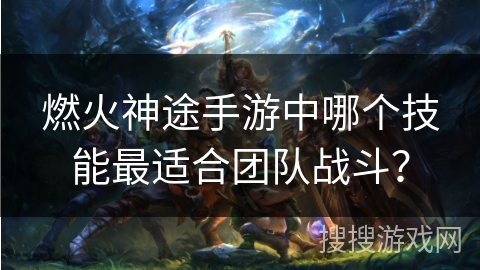 燃火神途手游中哪个技能最适合团队战斗？