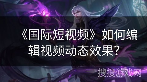《国际短视频》如何编辑视频动态效果？