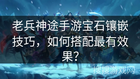老兵神途手游宝石镶嵌技巧,如何搭配最有效果? 老兵神途手游宝石镶嵌技巧,如何搭配最有效果?