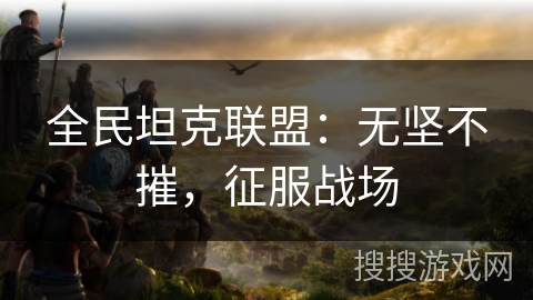 全民坦克联盟：无坚不摧，征服战场