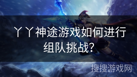 丫丫神途游戏如何进行组队挑战? 丫丫神途游戏如何进行组队挑战?
