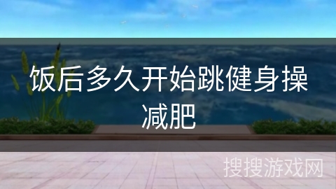 饭后多久开始跳健身操减肥