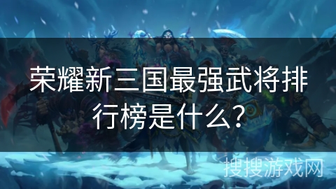 荣耀新三国最强武将排行榜是什么? 荣耀新三国最强武将排行榜是什么?